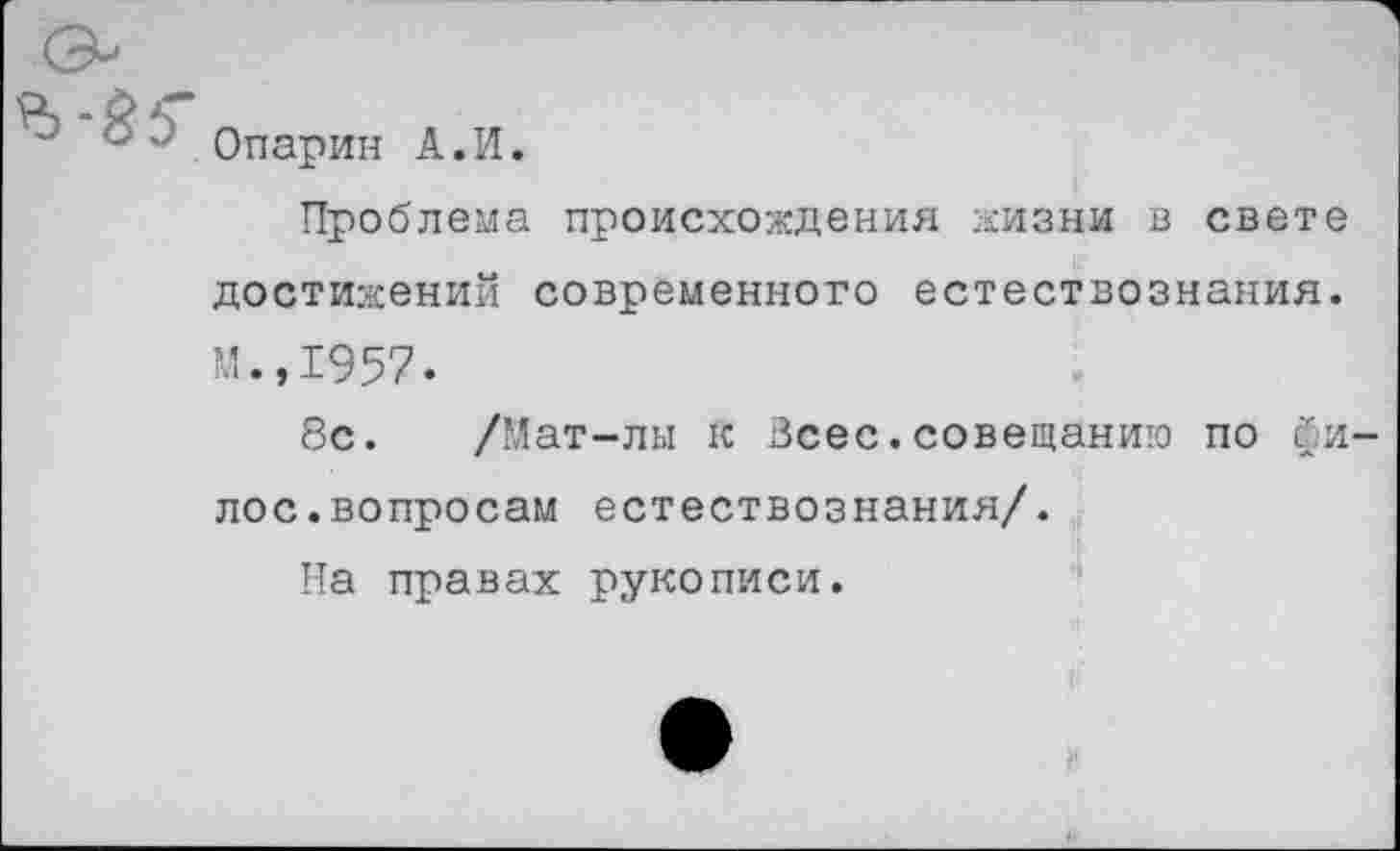 ﻿Опарин А.И.
Проблема происхождения жизни в свете достижений современного естествознания. М.,1957.
8с. /Мат-лы к Всес.совещанию по йи-лос.вопросам естествознания/.
Па правах рукописи.